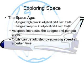 Exploring Space The Space Age: Apogee: high point in elliptical orbit from Earth Perigee: low point in elliptical orbit from Earth As speed increases the apogee and perigee grows. Orbits can be adjusted by adjusting speed at a certain time.  