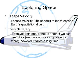 Exploring Space Escape Velocity Escape Velocity: The speed it takes to escape Earth’s gravitational pull.  Inter-Planetary: To travel from one planet to another we can use orbits (we have no way to go directly there), however it takes a long time. 