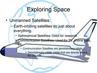 Exploring Space Unmanned Satellites: Earth-orbiting satellites do just about everything. Astronomical Satellites: Used for research Communication Satellites: Used for TV, phone calls, etc. Communication Satellites are geostationary orbits Geostationary orbits: orbits that are directly above the equator. 