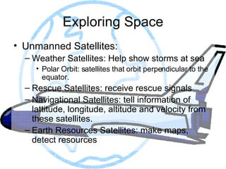 Exploring Space Unmanned Satellites: Weather Satellites: Help show storms at sea Polar Orbit: satellites that orbit perpendicular to the equator. Rescue Satellites: receive rescue signals Navigational Satellites: tell information of lattitude, longitude, altitude and velocity from these satellites. Earth Resources Satellites: make maps, detect resources 