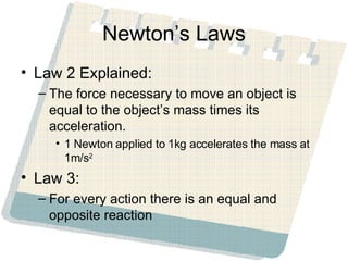 Newton’s Laws Law 2 Explained: The force necessary to move an object is equal to the object’s mass times its acceleration. 1 Newton applied to 1kg accelerates the mass at 1m/s 2 Law 3: For every action there is an equal and opposite reaction 
