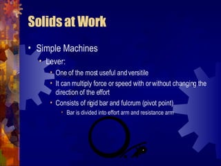Solids at Work Simple Machines Lever: One of the most useful and versitile It can multiply force or speed with or without changing the direction of the effort Consists of rigid bar and fulcrum (pivot point) Bar is divided into effort arm and resistance arm 