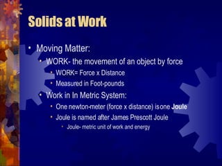 Solids at Work Moving Matter: WORK- the movement of an object by force WORK= Force x Distance Measured in Foot-pounds Work in In Metric System: One newton-meter (force x distance) is one  Joule Joule is named after James Prescott Joule Joule- metric unit of work and energy 