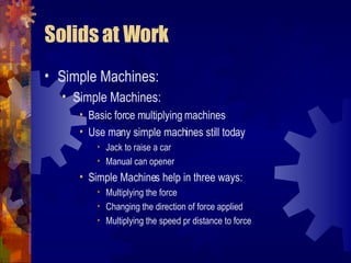Solids at Work Simple Machines: Simple Machines: Basic force multiplying machines Use many simple machines still today Jack to raise a car Manual can opener Simple Machines help in three ways: Multiplying the force Changing the direction of force applied Multiplying the speed pr distance to force 