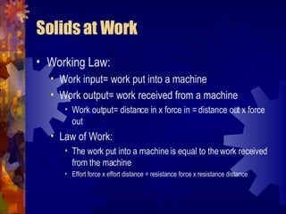 Solids at Work Working Law: Work input= work put into a machine Work output= work received from a machine Work output= distance in x force in = distance out x force out Law of Work: The work put into a machine is equal to the work received from the machine Effort force x effort distance = resistance force x resistance distance 