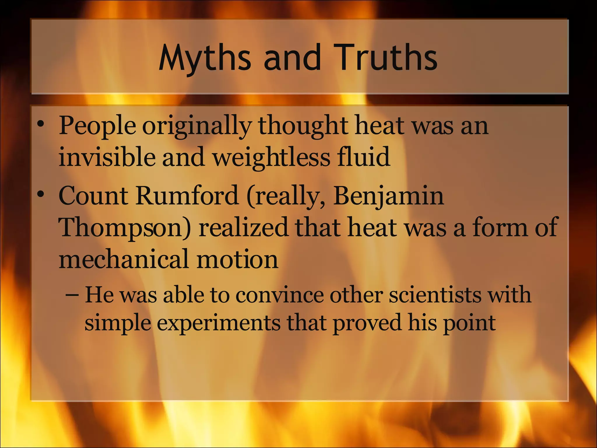 Myths and Truths People originally thought heat was an invisible and weightless fluid  Count Rumford (really, Benjamin Thompson) realized that heat was a form of mechanical motion He was able to convince other scientists with simple experiments that proved his point 