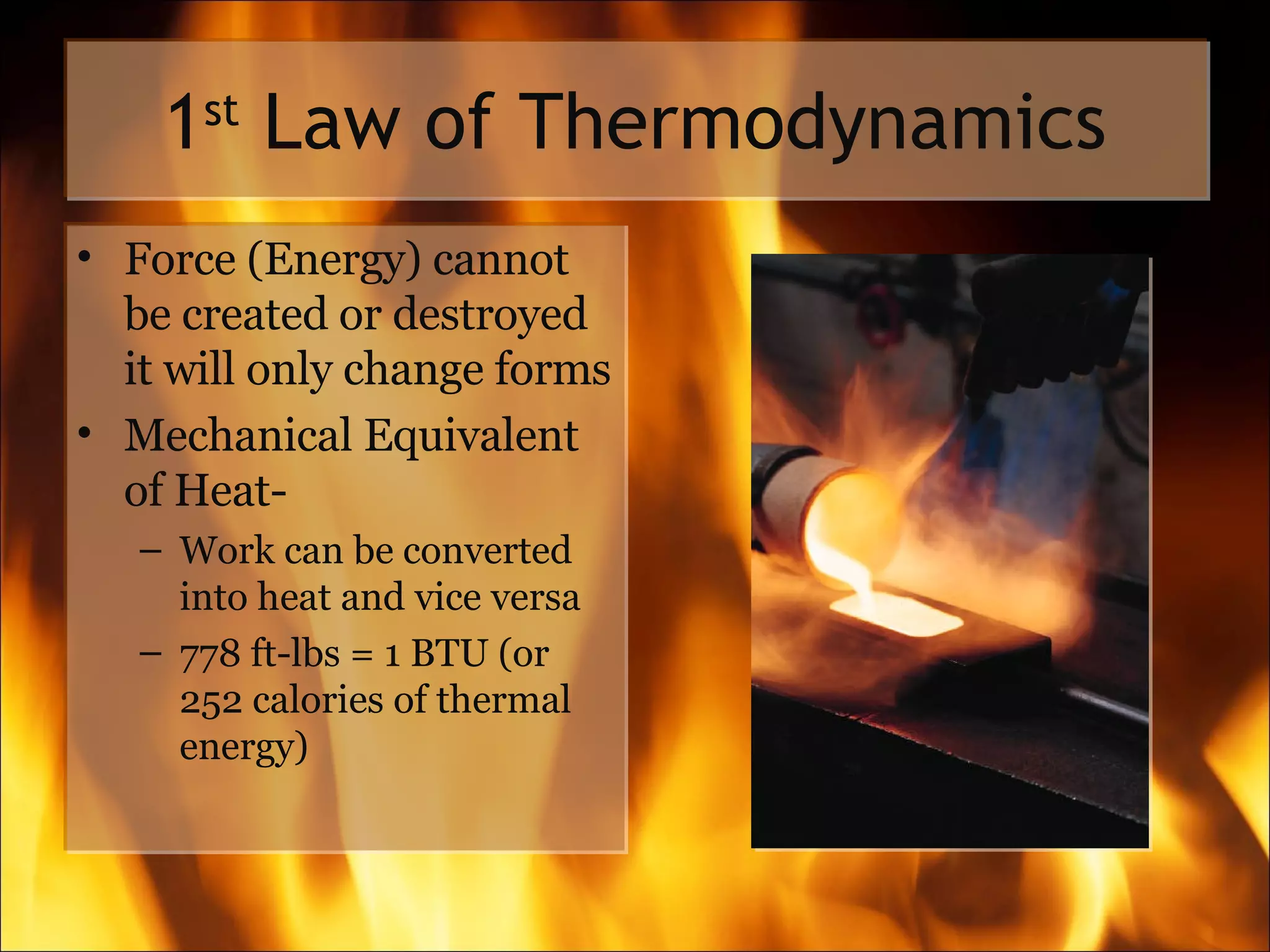 1 st  Law of Thermodynamics Force (Energy) cannot be created or destroyed it will only change forms Mechanical Equivalent of Heat- Work can be converted into heat and vice versa 778 ft-lbs = 1 BTU (or 252 calories of thermal energy) 