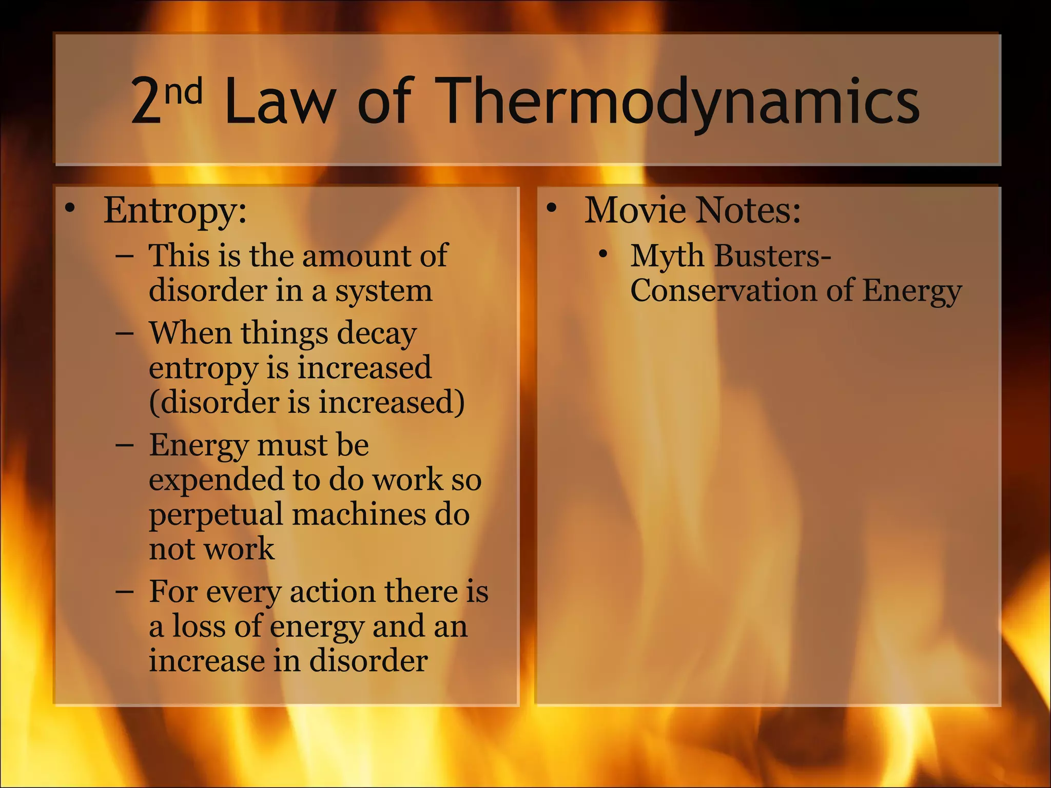 2 nd  Law of Thermodynamics Entropy: This is the amount of disorder in a system When things decay entropy is increased (disorder is increased) Energy must be expended to do work so perpetual machines do not work For every action there is a loss of energy and an increase in disorder Movie Notes: Myth Busters- Conservation of Energy 
