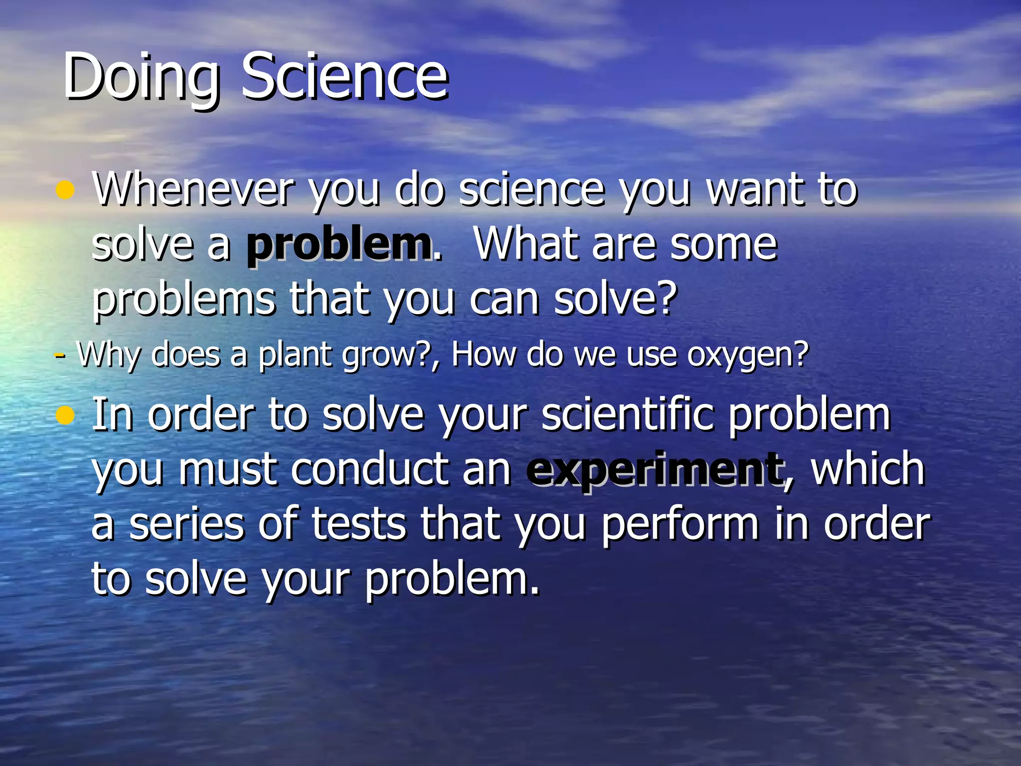Doing Science Whenever you do science you want to solve a  problem .  What are some problems that you can solve? -  Why does a plant grow?, How do we use oxygen? In order to solve your scientific problem you must conduct an  experiment , which a series of tests that you perform in order to solve your problem. 