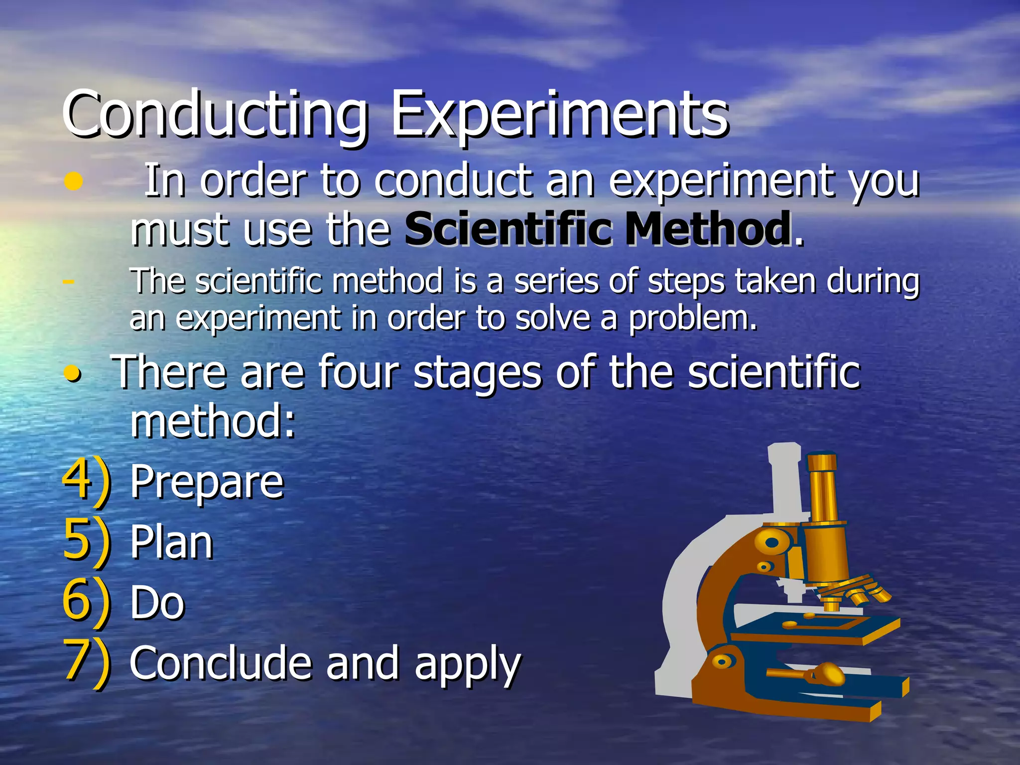 Conducting Experiments In order to conduct an experiment you must use the  Scientific Method . The scientific method is a series of steps taken during an experiment in order to solve a problem. •   There are four stages of the scientific method: Prepare Plan Do Conclude and apply 