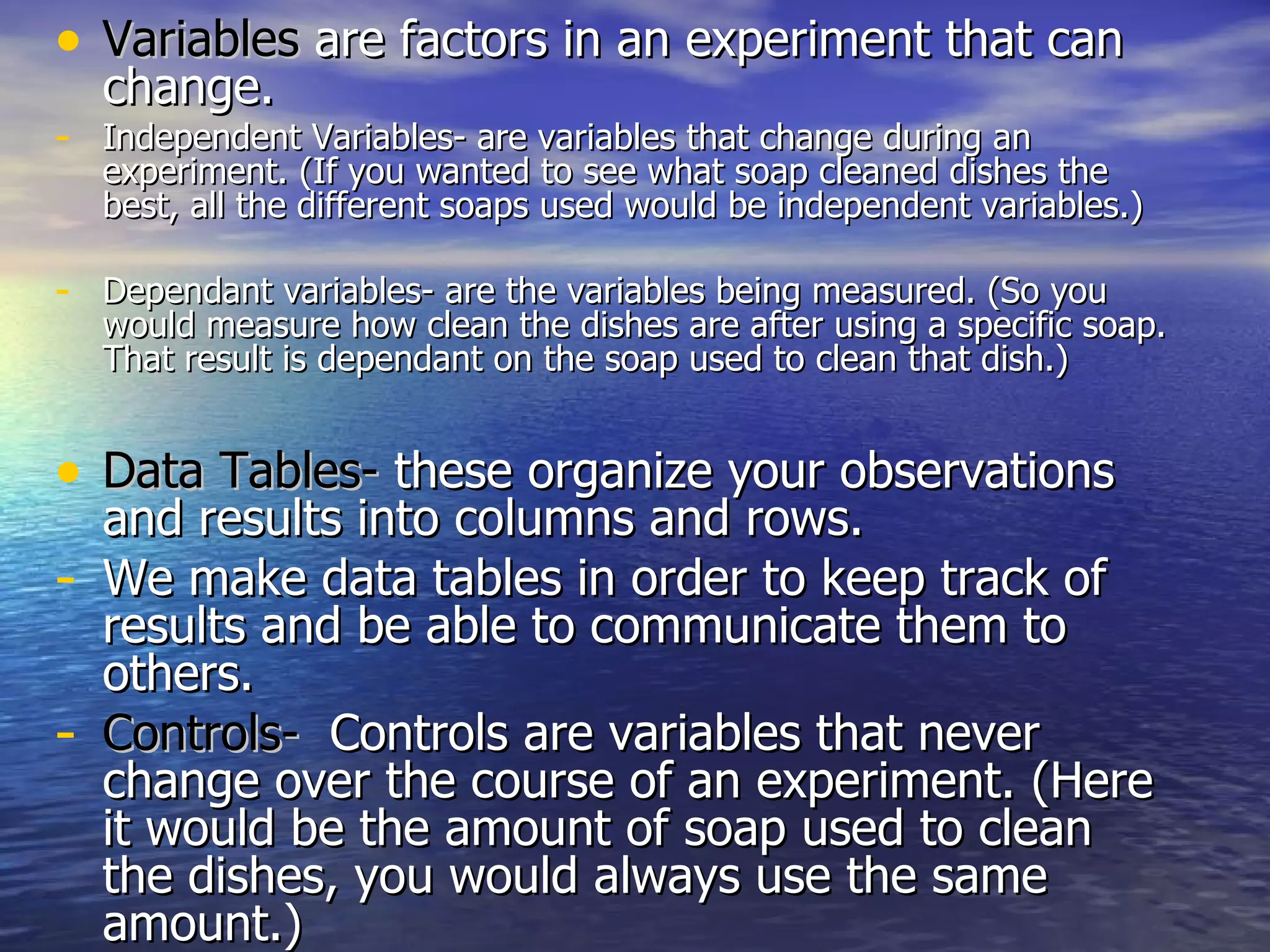 Variables  are factors in an experiment that can change.  Independent Variables- are variables that change during an experiment. (If you wanted to see what soap cleaned dishes the best, all the different soaps used would be independent variables.) Dependant variables- are the variables being measured. (So you would measure how clean the dishes are after using a specific soap. That result is dependant on the soap used to clean that dish.) Data Tables-  these organize your observations and results into columns and rows. We make data tables in order to keep track of results and be able to communicate them to others. Controls-   Controls are variables that never change over the course of an experiment. (Here it would be the amount of soap used to clean the dishes, you would always use the same amount.) 