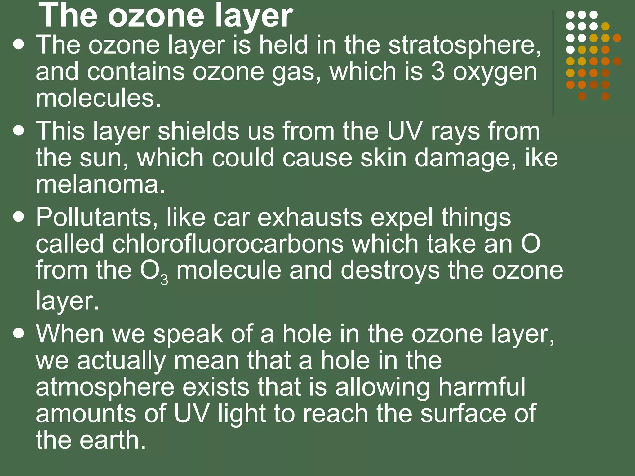 The ozone layer The ozone layer is held in the stratosphere, and contains ozone gas, which is 3 oxygen molecules. This layer shields us from the UV rays from the sun, which could cause skin damage, ike melanoma.  Pollutants, like car exhausts expel things called chlorofluorocarbons which take an O from the O 3  molecule and destroys the ozone layer. When we speak of a hole in the ozone layer, we actually mean that a hole in the atmosphere exists that is allowing harmful amounts of UV light to reach the surface of the earth. 