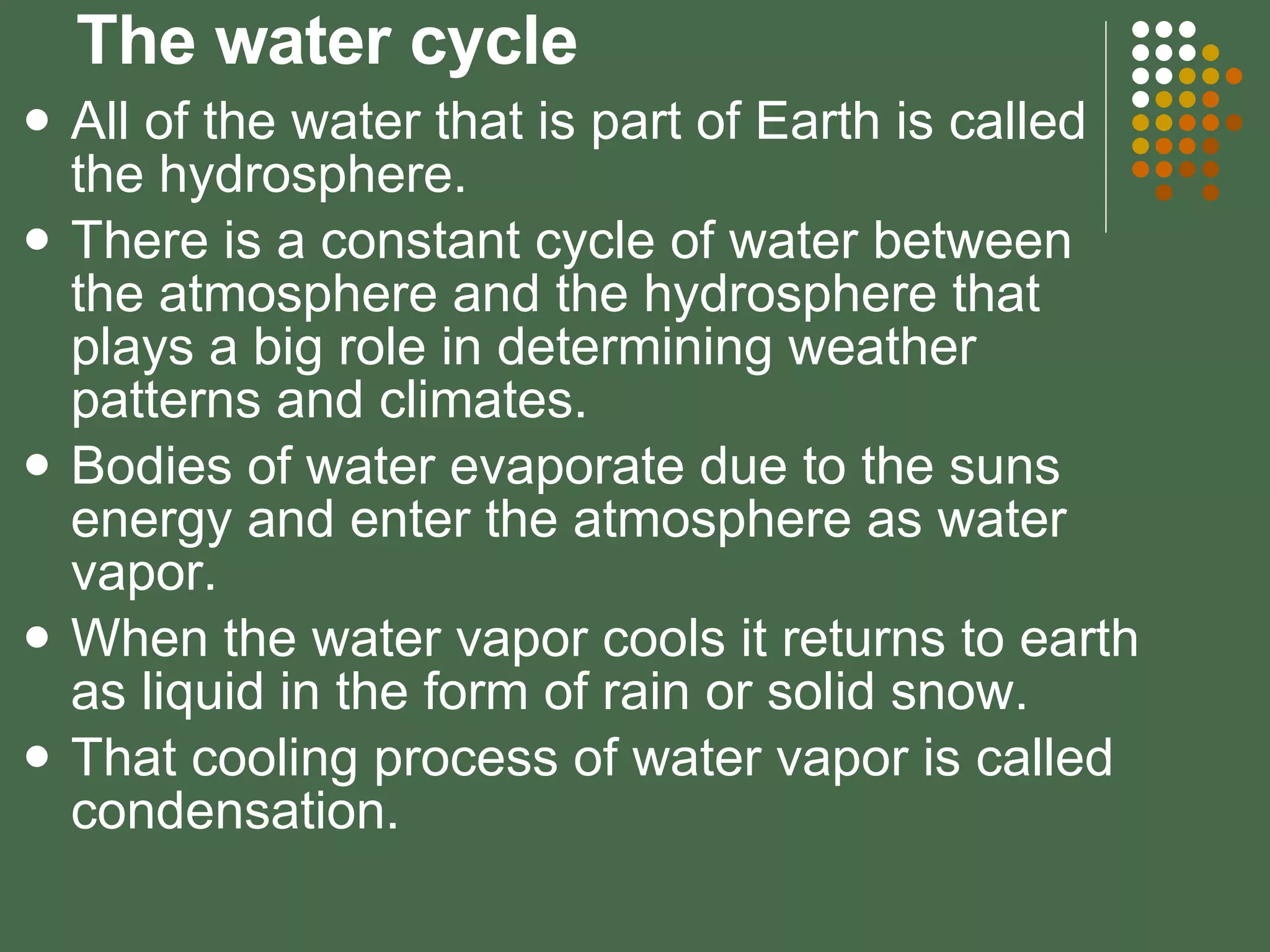 The water cycle All of the water that is part of Earth is called the hydrosphere. There is a constant cycle of water between the atmosphere and the hydrosphere that plays a big role in determining weather patterns and climates. Bodies of water evaporate due to the suns energy and enter the atmosphere as water vapor. When the water vapor cools it returns to earth as liquid in the form of rain or solid snow. That cooling process of water vapor is called condensation. 