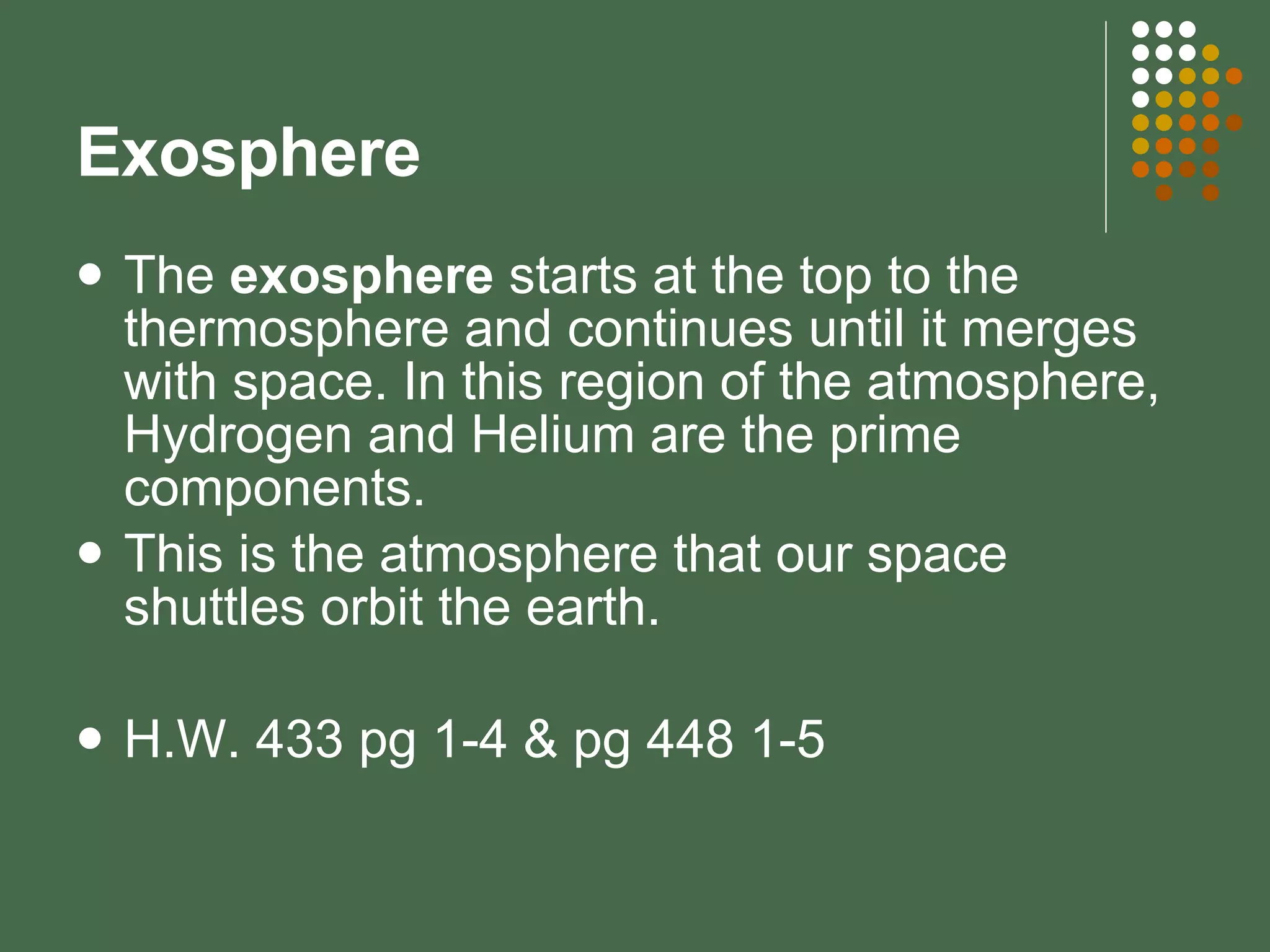 Exosphere The  exosphere  starts at the top to the thermosphere and continues until it merges with space. In this region of the atmosphere, Hydrogen and Helium are the prime components.  This is the atmosphere that our space shuttles orbit the earth. H.W. 433 pg 1-4 & pg 448 1-5 