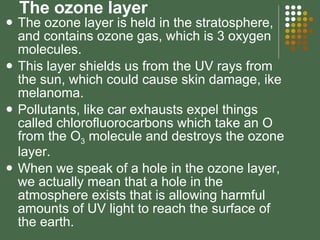 The ozone layer The ozone layer is held in the stratosphere, and contains ozone gas, which is 3 oxygen molecules. This layer shields us from the UV rays from the sun, which could cause skin damage, ike melanoma.  Pollutants, like car exhausts expel things called chlorofluorocarbons which take an O from the O 3  molecule and destroys the ozone layer. When we speak of a hole in the ozone layer, we actually mean that a hole in the atmosphere exists that is allowing harmful amounts of UV light to reach the surface of the earth. 
