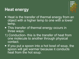 Heat energy Heat is the transfer of thermal energy from an object with a higher temp to one with a lower temp. This transfer of thermal energy occurs in three ways: 1) Conduction- this is the transfer of heat from one molecule to another through physical contact.  If you put a spoon into a hot bowl of soup, the spoon will get warmer because it conducts heat from the hot soup. 