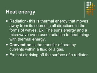 Heat energy Radiation- this is thermal energy that moves away from its source in all directions in the forms of waves. Ex: The suns energy and a microwave oven uses radiation to heat things with thermal energy. Convection  is the transfer of heat by currents within a fluid or a gas.  Ex: hot air rising off the surface of a radiator.  