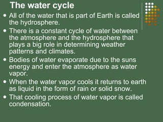 The water cycle All of the water that is part of Earth is called the hydrosphere. There is a constant cycle of water between the atmosphere and the hydrosphere that plays a big role in determining weather patterns and climates. Bodies of water evaporate due to the suns energy and enter the atmosphere as water vapor. When the water vapor cools it returns to earth as liquid in the form of rain or solid snow. That cooling process of water vapor is called condensation. 