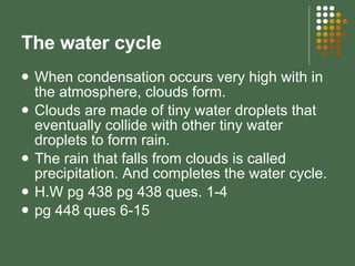 The water cycle When condensation occurs very high with in the atmosphere, clouds form. Clouds are made of tiny water droplets that eventually collide with other tiny water droplets to form rain. The rain that falls from clouds is called precipitation. And completes the water cycle. H.W pg 438 pg 438 ques. 1-4  pg 448 ques 6-15 