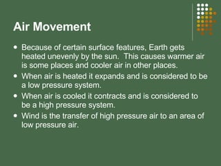 Air Movement  Because of certain surface features, Earth gets heated unevenly by the sun.  This causes warmer air is some places and cooler air in other places. When air is heated it expands and is considered to be a low pressure system. When air is cooled it contracts and is considered to be a high pressure system. Wind is the transfer of high pressure air to an area of low pressure air. 
