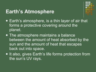Earth’s Atmosphere Earth’s atmosphere, is a thin layer of air that forms a protective covering around the planet. The atmosphere maintains a balance between the amount of heat absorbed by the sun and the amount of heat that escapes back out into space. It also, gives Earth’s life forms protection from the sun’s UV rays. 