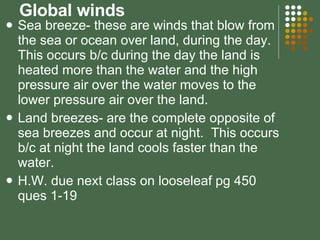 Global winds Sea breeze- these are winds that blow from the sea or ocean over land, during the day.  This occurs b/c during the day the land is heated more than the water and the high pressure air over the water moves to the lower pressure air over the land. Land breezes- are the complete opposite of sea breezes and occur at night.  This occurs b/c at night the land cools faster than the water. H.W. due next class on looseleaf pg 450 ques 1-19 