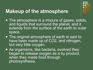 Makeup of the atmosphere The atmosphere is a mixture of gases, solids, and liquids that surround the planet, and it extends from the surface of the earth to outer space.  The original atmosphere of earth is said to have been made up of CO2, and nitrogen, but very little oxygen. As organisms, like bacteria, evolved they began to release oxygen as a by product, when they made food through photosynthesis. 