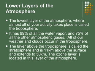 Lower Layers of the Atmosphere The lowest layer of the atmosphere, where almost all of your activity takes place is called the troposphere. It has 99% of all the water vapor, and 75% of all the other atmospheric gases.  All of our weather and clouds occur in the troposphere. The layer above the troposphere is called the stratosphere and is 11km above the surface and extends to 50km. The ozone layer is located in this layer of the atmosphere. 