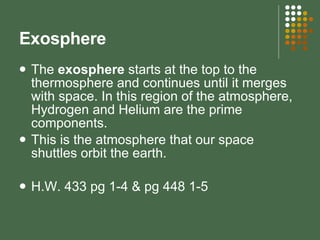 Exosphere The  exosphere  starts at the top to the thermosphere and continues until it merges with space. In this region of the atmosphere, Hydrogen and Helium are the prime components.  This is the atmosphere that our space shuttles orbit the earth. H.W. 433 pg 1-4 & pg 448 1-5 