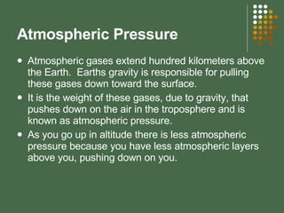 Atmospheric Pressure  Atmospheric gases extend hundred kilometers above the Earth.  Earths gravity is responsible for pulling these gases down toward the surface. It is the weight of these gases, due to gravity, that pushes down on the air in the troposphere and is known as atmospheric pressure. As you go up in altitude there is less atmospheric pressure because you have less atmospheric layers above you, pushing down on you.  