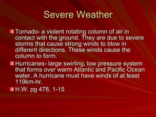 Severe Weather Tornado- a violent rotating column of air in contact with the ground. They are due to severe storms that cause strong winds to blow in different directions. These winds cause the column to form. Hurricanes- large swirling, low pressure system that forms over warm Atlantic and Pacific Ocean water. A hurricane must have winds of at least 119km-hr. H.W. pg 478, 1-15 