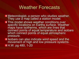 Weather Forecasts Meteorologist- a person who studies weather. They use a map called a station model. This model shows weather conditions over specific locations on Earths surface. Weather maps have isotherms, which are lines that connect points of equal temperature and isobars which connect points of equal atmospheric pressure. Isobars can also indicate wind speed and the movement of high and low pressure systems. H.W. pg 480, 1-20 