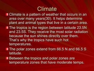 Climate Climate is a pattern of weather that occurs in an area over many years(30). It helps determine plant and animal types that live in a certain area.  The tropics is the region between latitude 23.5N and 23.5S. They receive the most solar radiation because the sun shines directly over them. That’s why the tropics have such hot temperatures. The polar zones extend from 66.5 N and 66.5 S latitude. Between the tropics and polar zones are temperature zones that have moderate temps. 