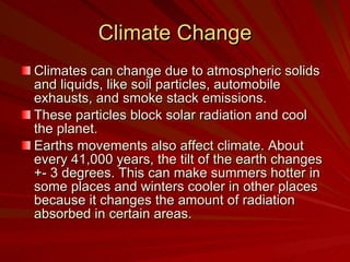 Climate Change Climates can change due to atmospheric solids and liquids, like soil particles, automobile exhausts, and smoke stack emissions. These particles block solar radiation and cool the planet.  Earths movements also affect climate. About every 41,000 years, the tilt of the earth changes +- 3 degrees. This can make summers hotter in some places and winters cooler in other places because it changes the amount of radiation absorbed in certain areas.  
