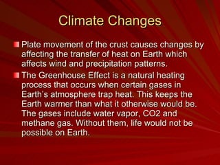 Climate Changes Plate movement of the crust causes changes by affecting the transfer of heat on Earth which affects wind and precipitation patterns.  The Greenhouse Effect is a natural heating process that occurs when certain gases in Earth’s atmosphere trap heat. This keeps the Earth warmer than what it otherwise would be. The gases include water vapor, CO2 and methane gas. Without them, life would not be possible on Earth. 