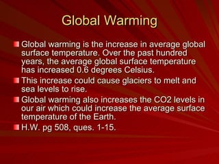Global Warming Global warming is the increase in average global surface temperature. Over the past hundred years, the average global surface temperature has increased 0.6 degrees Celsius.  This increase could cause glaciers to melt and sea levels to rise. Global warming also increases the CO2 levels in our air which could increase the average surface temperature of the Earth. H.W. pg 508, ques. 1-15. 
