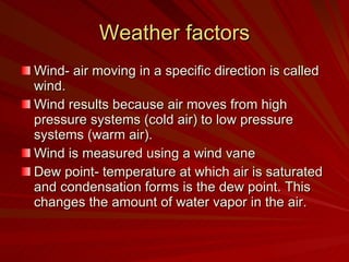 Weather factors Wind- air moving in a specific direction is called wind. Wind results because air moves from high pressure systems (cold air) to low pressure systems (warm air). Wind is measured using a wind vane Dew point- temperature at which air is saturated and condensation forms is the dew point. This changes the amount of water vapor in the air. 
