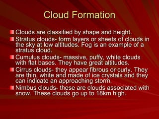 Cloud Formation Clouds are classified by shape and height.  Stratus clouds- form layers or sheets of clouds in the sky at low altitudes. Fog is an example of a stratus cloud. Cumulus clouds- massive, puffy, white clouds with flat bases. They have great altitudes. Cirrus clouds- they appear fibrous or curly. They are thin, white and made of ice crystals and they can indicate an approaching storm. Nimbus clouds- these are clouds associated with snow. These clouds go up to 18km high. 