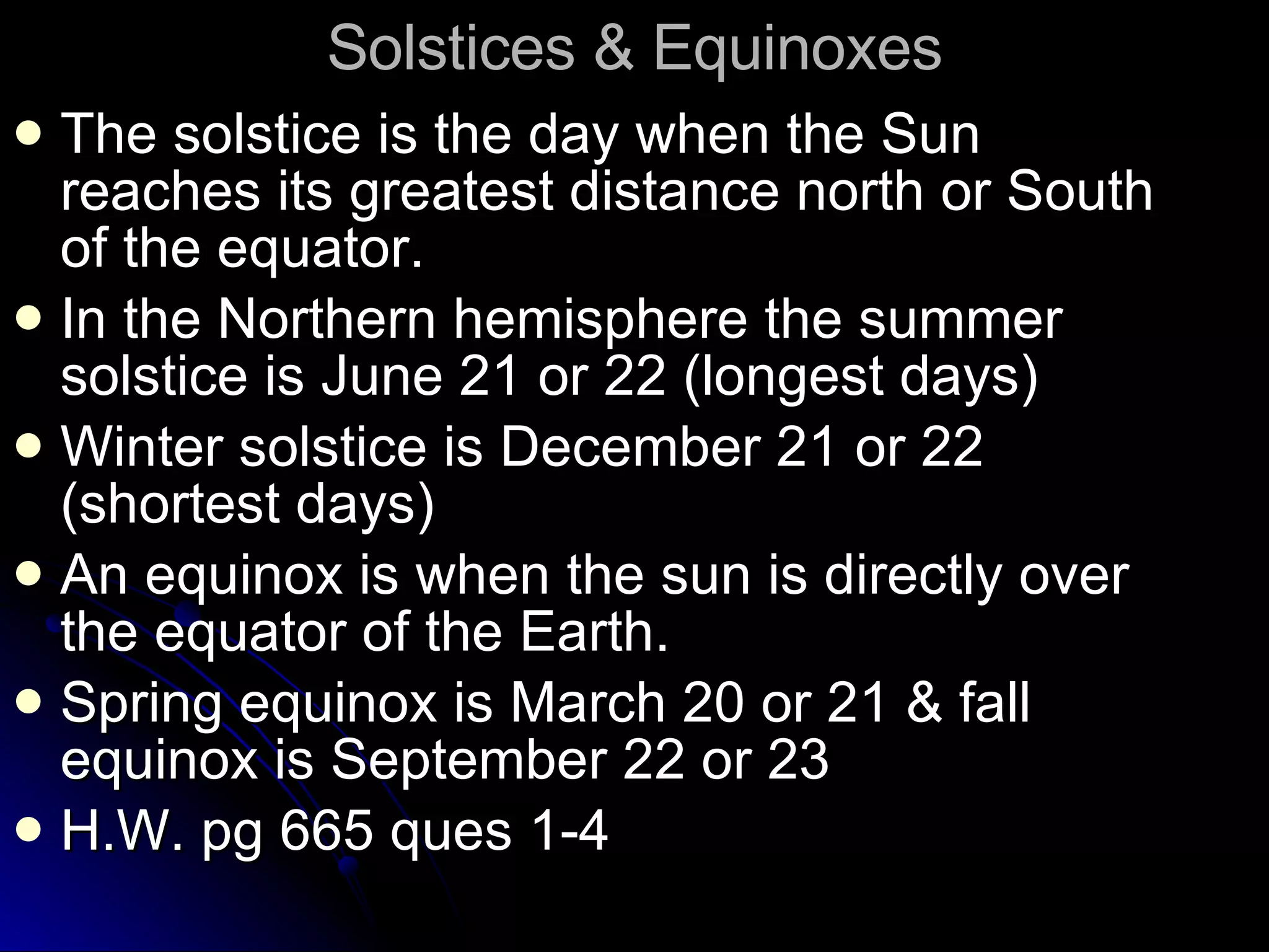 Solstices & Equinoxes The solstice is the day when the Sun reaches its greatest distance north or South of the equator. In the Northern hemisphere the summer solstice is June 21 or 22 (longest days) Winter solstice is December 21 or 22 (shortest days) An equinox is when the sun is directly over the equator of the Earth.  Spring equinox is March 20 or 21 & fall equinox is September 22 or 23 H.W. pg 665 ques 1-4 