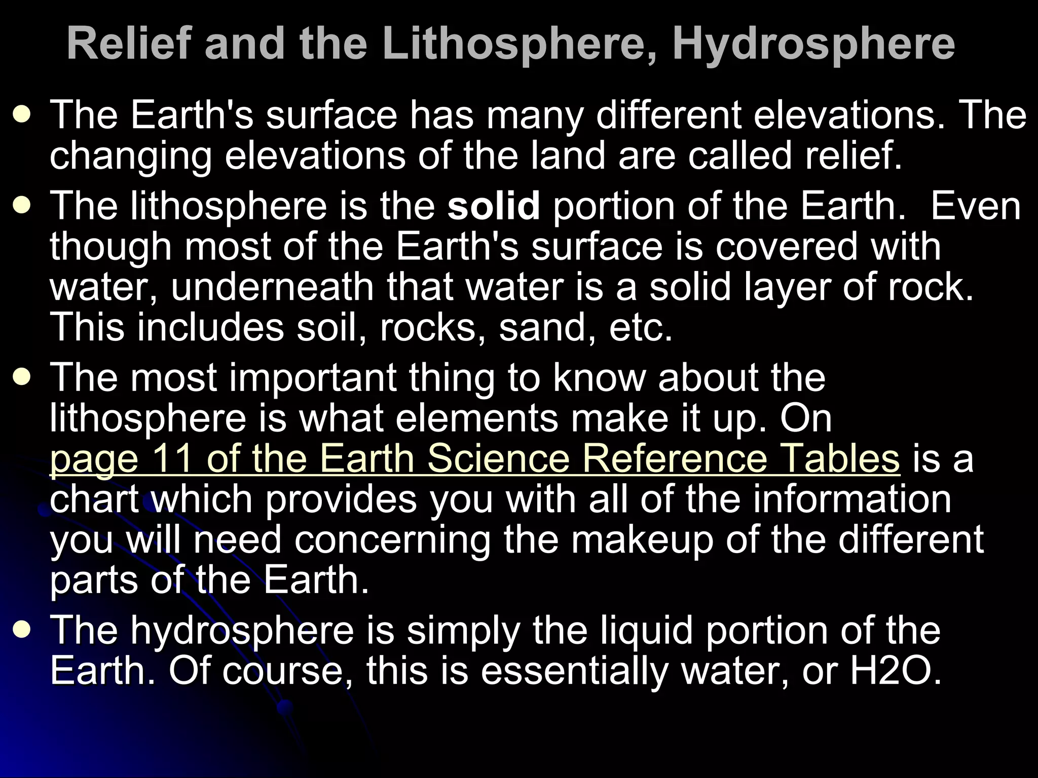 Relief and the Lithosphere, Hydrosphere   The Earth's surface has many different elevations. The changing elevations of the land are called relief.  The lithosphere is the  solid  portion of the Earth.  Even though most of the Earth's surface is covered with water, underneath that water is a solid layer of rock. This includes soil, rocks, sand, etc.  The most important thing to know about the lithosphere is what elements make it up. On  page 11 of the Earth Science Reference Tables  is a chart which provides you with all of the information you will need concerning the makeup of the different parts of the Earth.  The hydrosphere is simply the liquid portion of the Earth. Of course, this is essentially water, or H2O.  