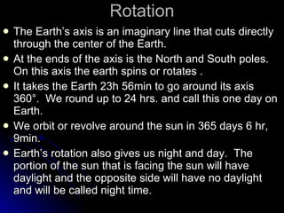 Rotation The Earth’s axis is an imaginary line that cuts directly through the center of the Earth.  At the ends of the axis is the North and South poles.  On this axis the earth spins or rotates . It takes the Earth 23h 56min to go around its axis 360 °.  We round up to 24 hrs. and call this one day on Earth. We orbit or revolve around the sun in 365 days 6 hr, 9min. Earth’s rotation also gives us night and day.  The portion of the sun that is facing the sun will have daylight and the opposite side will have no daylight and will be called night time. 