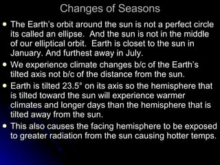Changes of Seasons The Earth’s orbit around the sun is not a perfect circle its called an ellipse.  And the sun is not in the middle of our elliptical orbit.  Earth is closet to the sun in January. And furthest away in July. We experience climate changes b/c of the Earth’s tilted axis not b/c of the distance from the sun. Earth is tilted 23.5 ° on its axis so the hemisphere that is tilted toward the sun will experience warmer climates and longer days than the hemisphere that is tilted away from the sun. This also causes the facing hemisphere to be exposed to greater radiation from the sun causing hotter temps. 