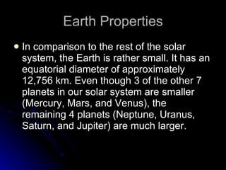 Earth Properties In comparison to the rest of the solar system, the Earth is rather small. It has an equatorial diameter of approximately 12,756 km. Even though 3 of the other 7 planets in our solar system are smaller (Mercury, Mars, and Venus), the remaining 4 planets (Neptune, Uranus, Saturn, and Jupiter) are much larger.  