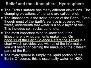 Relief and the Lithosphere, Hydrosphere   The Earth's surface has many different elevations. The changing elevations of the land are called relief.  The lithosphere is the  solid  portion of the Earth.  Even though most of the Earth's surface is covered with water, underneath that water is a solid layer of rock. This includes soil, rocks, sand, etc.  The most important thing to know about the lithosphere is what elements make it up. On  page 11 of the Earth Science Reference Tables  is a chart which provides you with all of the information you will need concerning the makeup of the different parts of the Earth.  The hydrosphere is simply the liquid portion of the Earth. Of course, this is essentially water, or H2O.  