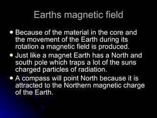 Earths magnetic field Because of the material in the core and the movement of the Earth during its rotation a magnetic field is produced.  Just like a magnet Earth has a North and south pole which traps a lot of the suns charged particles of radiation. A compass will point North because it is attracted to the Northern magnetic charge of the Earth. 