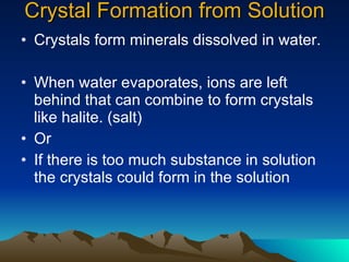 Crystal Formation from Solution Crystals form minerals dissolved in water. When water evaporates, ions are left behind that can combine to form crystals like halite. (salt)  Or  If there is too much substance in solution the crystals could form in the solution 