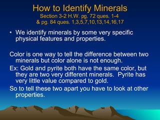 How to Identify Minerals Section 3-2 H.W. pg. 72 ques. 1-4  & pg. 84 ques. 1,3,5,7,10,13,14,16,17 We identify minerals by some very specific physical features and properties. Color is one way to tell the difference between two minerals but color alone is not enough. Ex: Gold and pyrite both have the same color, but they are two very different minerals.  Pyrite has very little value compared to gold. So to tell these two apart you have to look at other properties. 