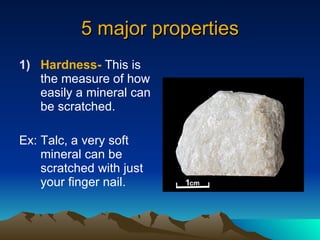 5 major properties Hardness-  This is the measure of how easily a mineral can be scratched. Ex: Talc, a very soft mineral can be scratched with just your finger nail. 