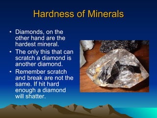 Hardness of Minerals Diamonds, on the other hand are the hardest mineral. The only this that can scratch a diamond is another diamond. Remember scratch and break are not the same. If hit hard enough a diamond will shatter. 