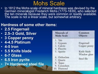 Mohs Scale In 1812 the Mohs scale of mineral hardness was devised by the German mineralogist Frederich Mohs (1773-1839), who selected the ten minerals because they were common or readily available. The scale is not a linear scale, but somewhat arbitrary. Hardness of some other items: 2.5 Fingernail 2.5–3 Gold, Silver 3 Copper penny 4-4.5 Platinum 4-5 Iron 5.5 Knife blade 6-7 Glass 6.5 Iron pyrite 7+ Hardened steel file 